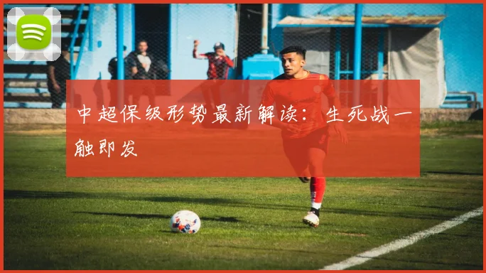 中超保级形势最新解读:生死战一触即发
