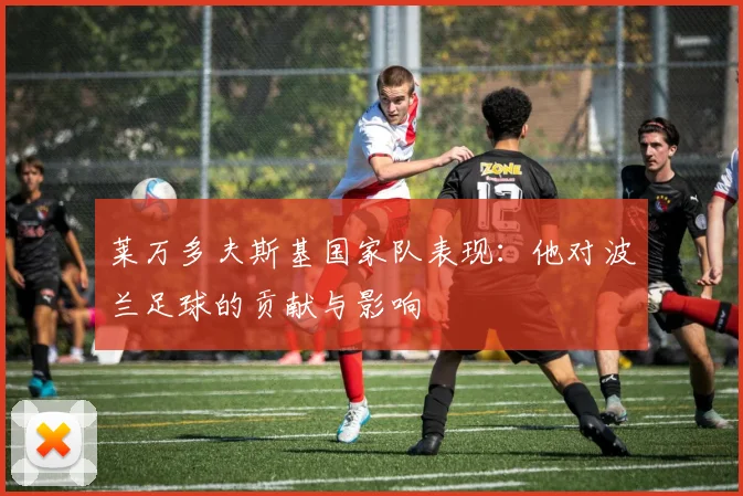 莱万多夫斯基国家队表现：他对波兰足球的贡献与影响