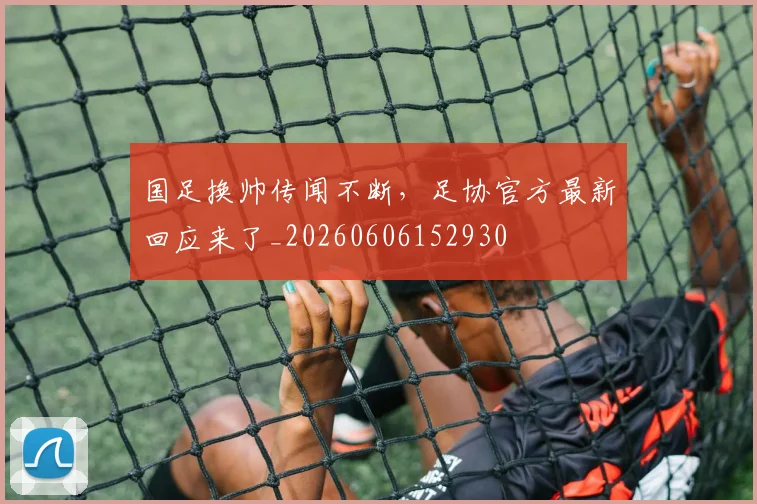 国足换帅传闻不断，足协官方最新回应来了_20260606152930