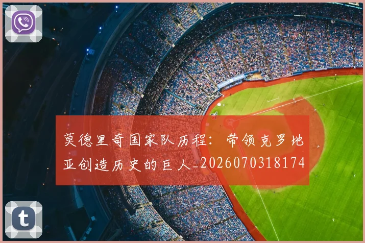 莫德里奇国家队历程：带领克罗地亚创造历史的巨人_20260703181745